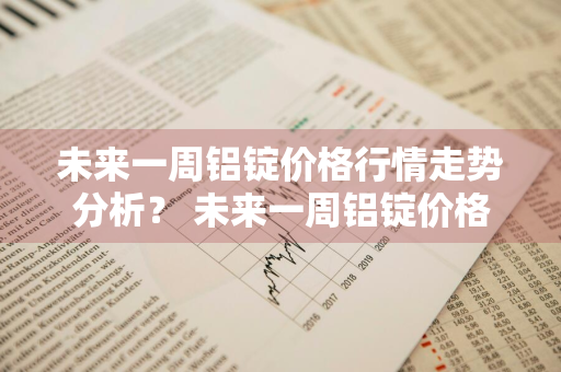 未来一周铝锭价格行情走势分析？ 未来一周铝锭价格行情走势分析图