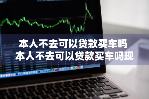 本人不去可以贷款买车吗 本人不去可以贷款买车吗现在