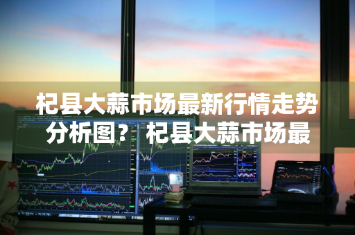 杞县大蒜市场最新行情走势分析图？ 杞县大蒜市场最新行情走势分析图表