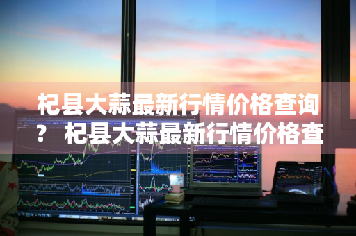 杞县大蒜最新行情价格查询？ 杞县大蒜最新行情价格查询表