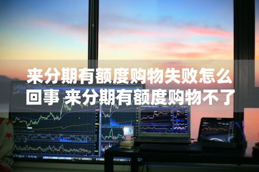 来分期有额度购物失败怎么回事 来分期有额度购物不了