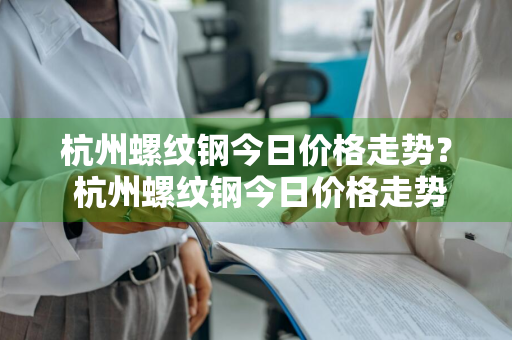 杭州螺纹钢今日价格走势？ 杭州螺纹钢今日价格走势图