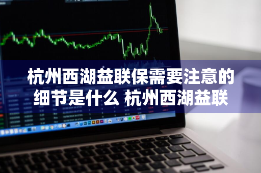 杭州西湖益联保需要注意的细节是什么 杭州西湖益联保怎么样