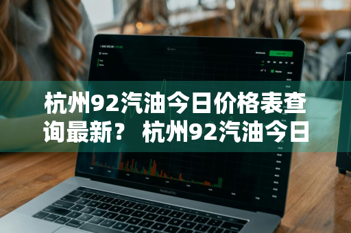杭州92汽油今日价格表查询最新？ 杭州92汽油今日价格表查询最新消息
