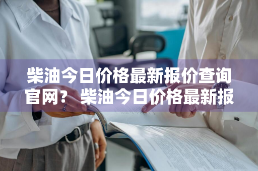 柴油今日价格最新报价查询官网？ 柴油今日价格最新报价查询官网下载