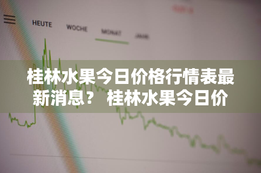 桂林水果今日价格行情表最新消息？ 桂林水果今日价格行情表最新消息查询