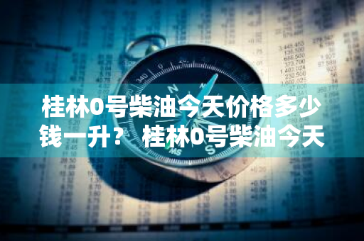 桂林0号柴油今天价格多少钱一升？ 桂林0号柴油今天价格多少钱一升呢
