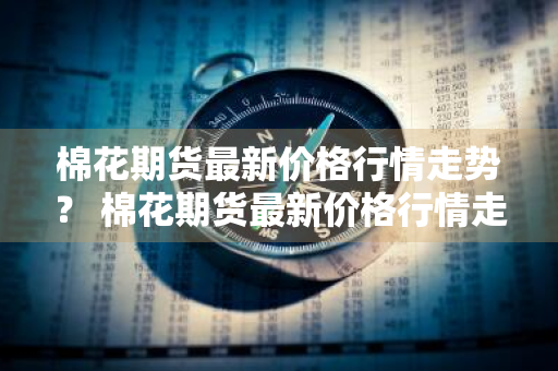 棉花期货最新价格行情走势？ 棉花期货最新价格行情走势图