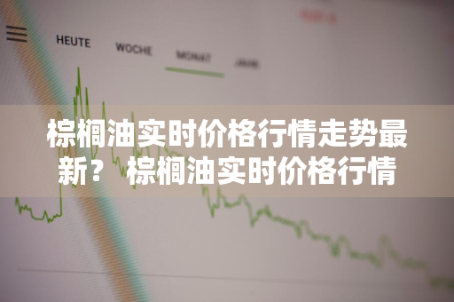 棕榈油实时价格行情走势最新？ 棕榈油实时价格行情走势最新消息