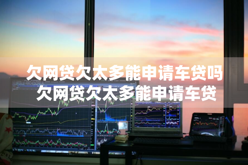 欠网贷欠太多能申请车贷吗 欠网贷欠太多能申请车贷吗知乎