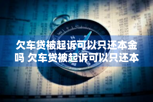 欠车贷被起诉可以只还本金吗 欠车贷被起诉可以只还本金吗
