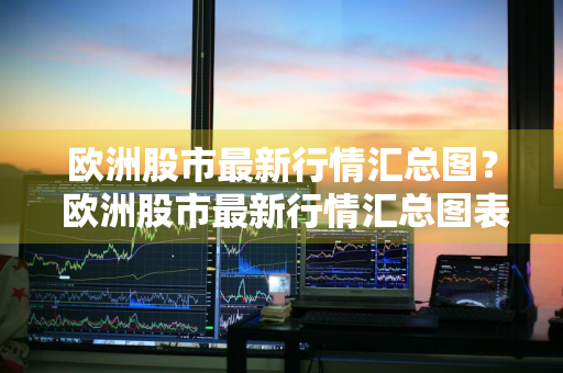 欧洲股市最新行情汇总图？ 欧洲股市最新行情汇总图表