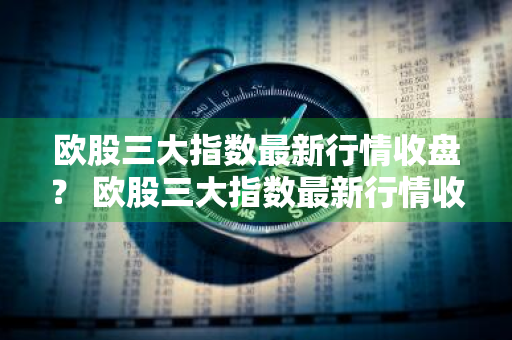 欧股三大指数最新行情收盘？ 欧股三大指数最新行情收盘价格