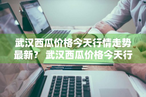 武汉西瓜价格今天行情走势最新？ 武汉西瓜价格今天行情走势最新消息