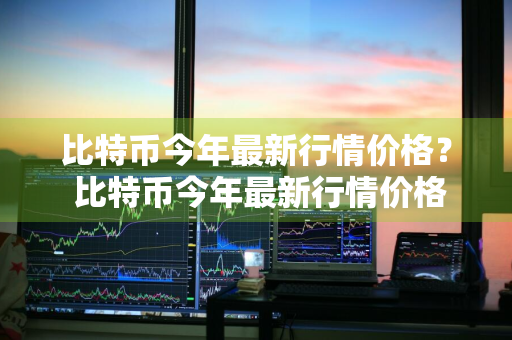 比特币今年最新行情价格？ 比特币今年最新行情价格