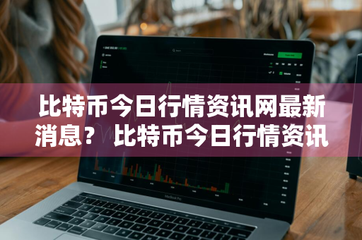 比特币今日行情资讯网最新消息？ 比特币今日行情资讯网最新消息