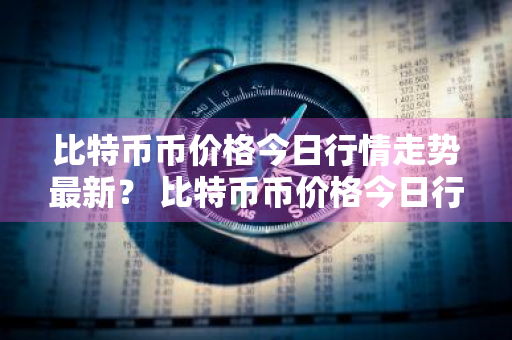 比特币币价格今日行情走势最新？ 比特币币价格今日行情走势最新消息