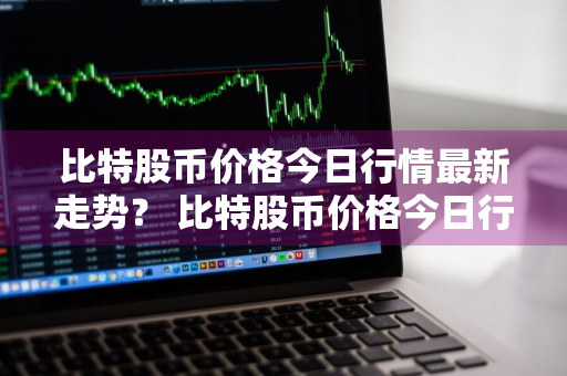 比特股币价格今日行情最新走势？ 比特股币价格今日行情最新走势图