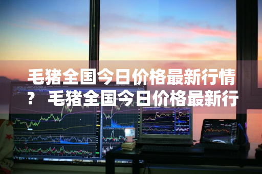 毛猪全国今日价格最新行情？ 毛猪全国今日价格最新行情走势