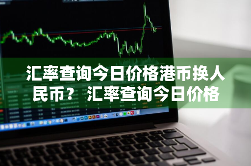 汇率查询今日价格港币换人民币？ 汇率查询今日价格港币换人民币多少钱