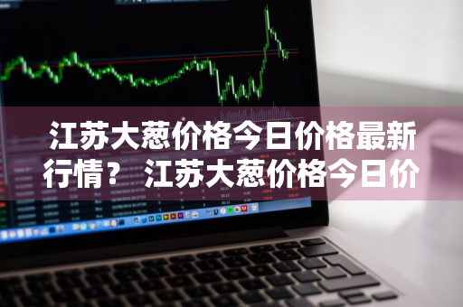 江苏大葱价格今日价格最新行情？ 江苏大葱价格今日价格最新行情