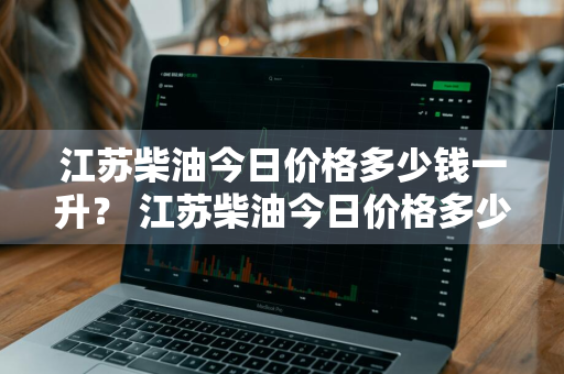 江苏柴油今日价格多少钱一升？ 江苏柴油今日价格多少钱一升