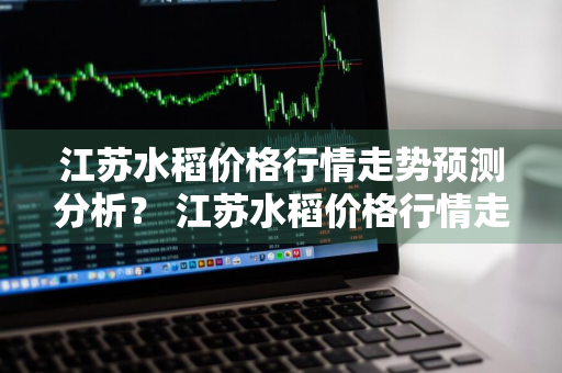 江苏水稻价格行情走势预测分析？ 江苏水稻价格行情走势预测分析图