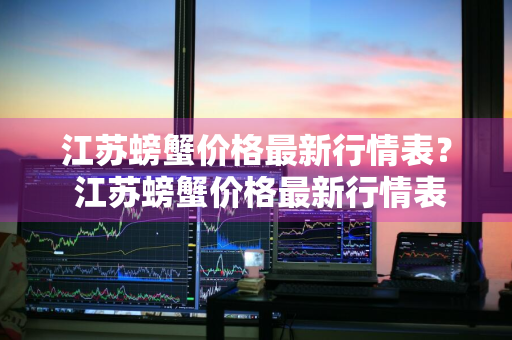 江苏螃蟹价格最新行情表？ 江苏螃蟹价格最新行情表图片