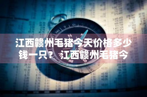 江西赣州毛猪今天价格多少钱一只？ 江西赣州毛猪今天价格多少钱一只啊