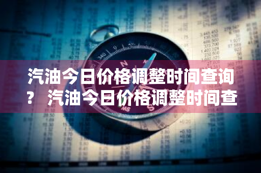 汽油今日价格调整时间查询？ 汽油今日价格调整时间查询表