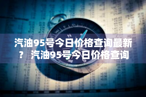 汽油95号今日价格查询最新？ 汽油95号今日价格查询最新消息