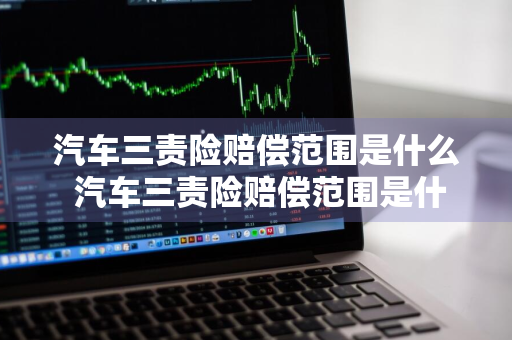 汽车三责险赔偿范围是什么 汽车三责险赔偿范围是什么意思