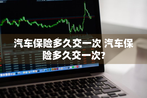 汽车保险多久交一次 汽车保险多久交一次?