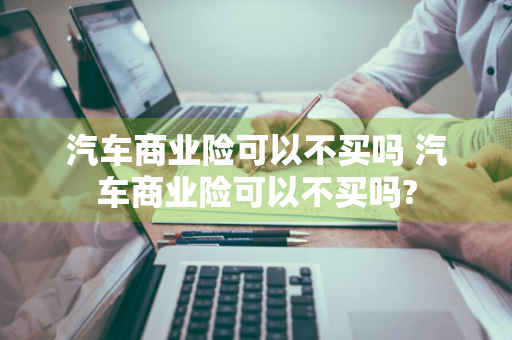 汽车商业险可以不买吗 汽车商业险可以不买吗?