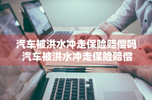 汽车被洪水冲走保险赔偿吗 汽车被洪水冲走保险赔偿吗多少钱