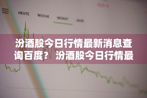 汾酒股今日行情最新消息查询百度？ 汾酒股今日行情最新消息查询百度百科