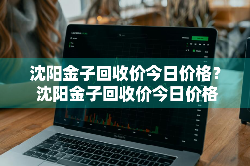 沈阳金子回收价今日价格？ 沈阳金子回收价今日价格