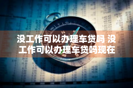 没工作可以办理车贷吗 没工作可以办理车贷吗现在