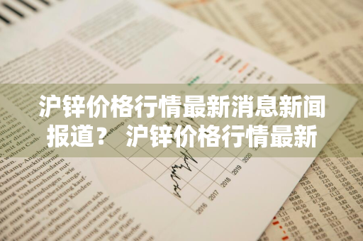 沪锌价格行情最新消息新闻报道？ 沪锌价格行情最新消息新闻报道视频