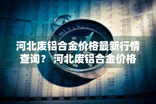 河北废铝合金价格最新行情查询？ 河北废铝合金价格最新行情查询表