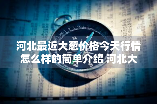 河北最近大葱价格今天行情怎么样的简单介绍 河北大葱最新价格