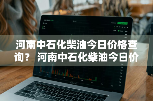 河南中石化柴油今日价格查询？ 河南中石化柴油今日价格查询表
