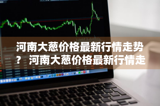 河南大葱价格最新行情走势？ 河南大葱价格最新行情走势图
