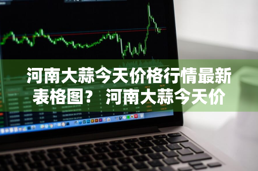 河南大蒜今天价格行情最新表格图？ 河南大蒜今天价格行情最新表格图片