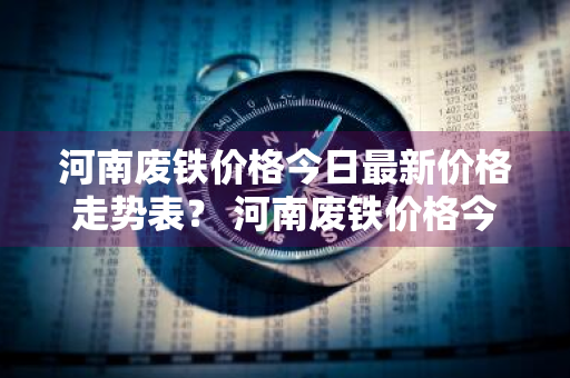 河南废铁价格今日最新价格走势表？ 河南废铁价格今日最新价格走势表图