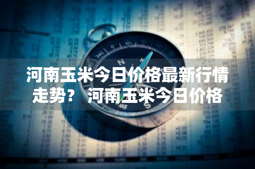 河南玉米今日价格最新行情走势？ 河南玉米今日价格最新行情走势图