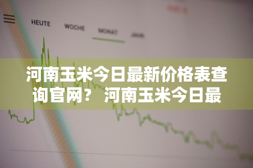 河南玉米今日最新价格表查询官网？ 河南玉米今日最新价格表查询官网下载
