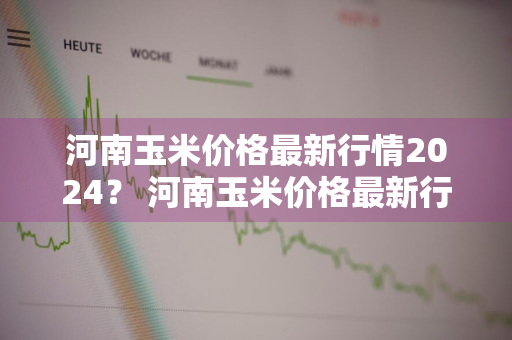 河南玉米价格最新行情2024？ 河南玉米价格最新行情2024走势图