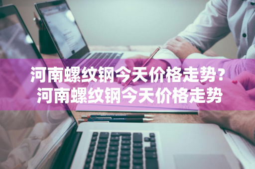 河南螺纹钢今天价格走势？ 河南螺纹钢今天价格走势图