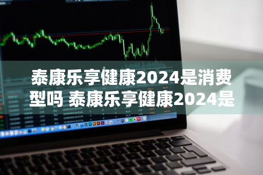 泰康乐享健康2024是消费型吗 泰康乐享健康2024是消费型吗知乎
